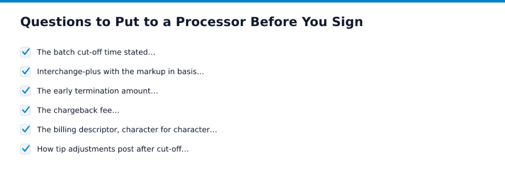 Questions to Put to a Processor Before You Sign. Items: The batch cut-off time stated…, Interchange-plus with the markup in basis…, The early termination amount…, The chargeback fee…, The billing descriptor, character…